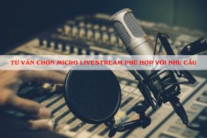 Tư vấn chọn micro livestream phù hợp với nhu cầu